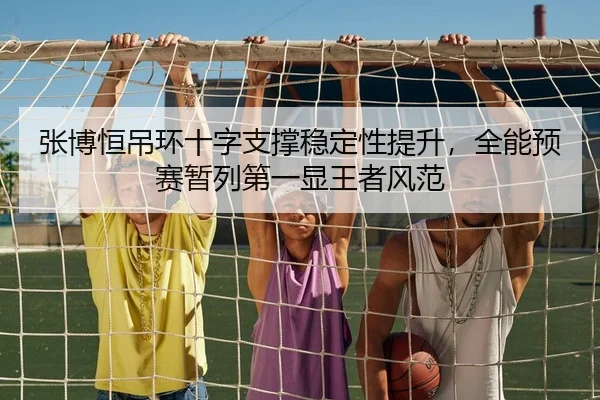 张博恒吊环十字支撑稳定性提升，全能预赛暂列第一显王者风范